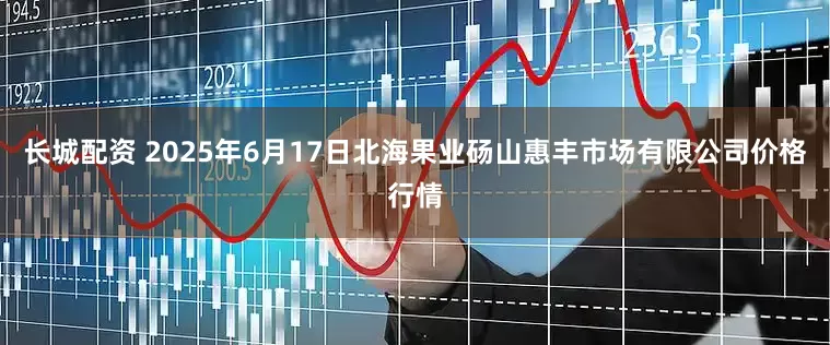 长城配资 2025年6月17日北海果业砀山惠丰市场有限公司价格行情