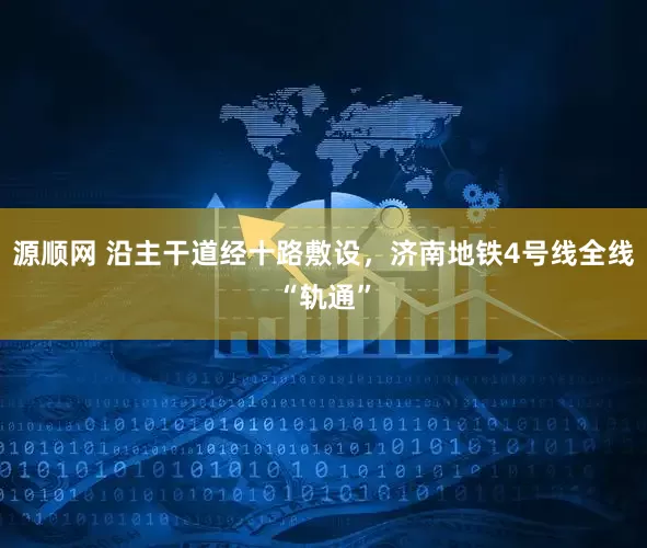 源顺网 沿主干道经十路敷设，济南地铁4号线全线“轨通”