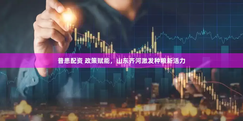 普患配资 政策赋能，山东齐河激发种粮新活力