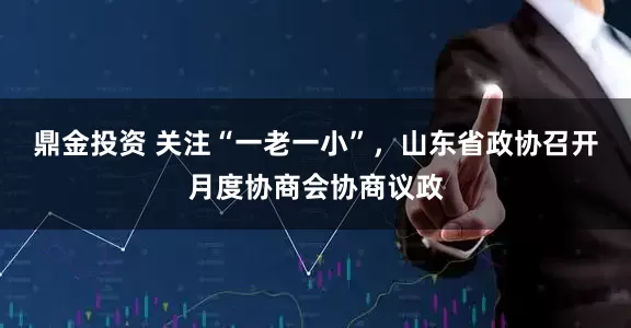 鼎金投资 关注“一老一小”，山东省政协召开月度协商会协商议政