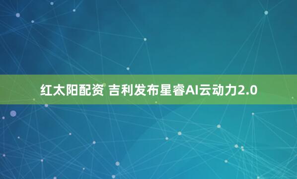 红太阳配资 吉利发布星睿AI云动力2.0