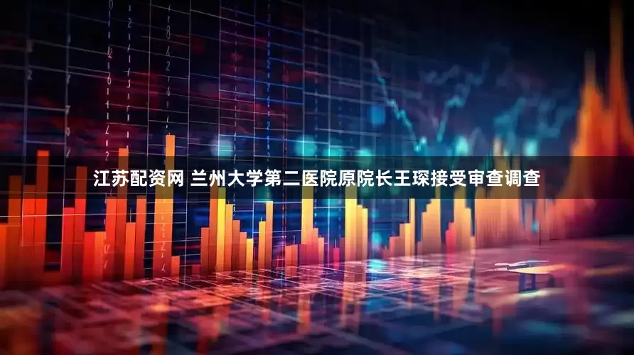 江苏配资网 兰州大学第二医院原院长王琛接受审查调查