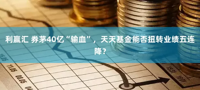 利赢汇 券茅40亿“输血”，天天基金能否扭转业绩五连降？