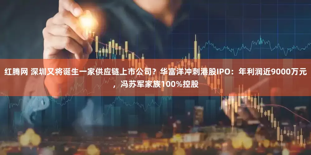 红腾网 深圳又将诞生一家供应链上市公司？华富洋冲刺港股IPO：年利润近9000万元，冯苏军家族100%控股