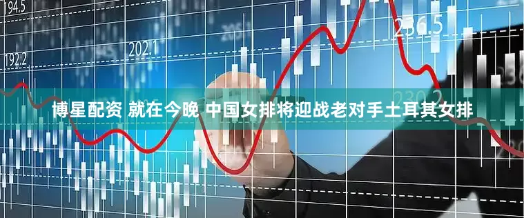 博星配资 就在今晚 中国女排将迎战老对手土耳其女排
