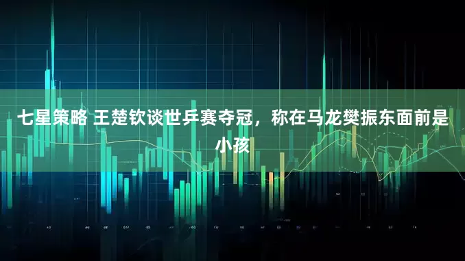 七星策略 王楚钦谈世乒赛夺冠，称在马龙樊振东面前是小孩