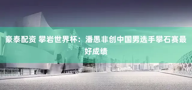 豪泰配资 攀岩世界杯：潘愚非创中国男选手攀石赛最好成绩