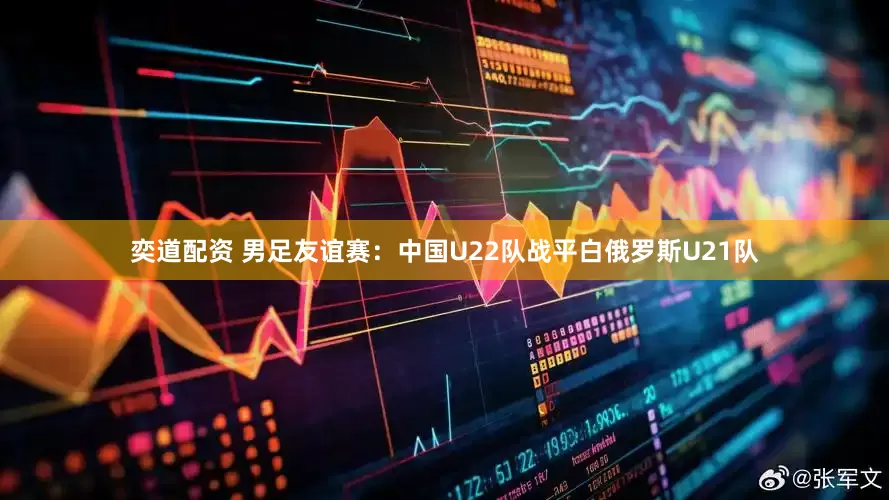 奕道配资 男足友谊赛：中国U22队战平白俄罗斯U21队