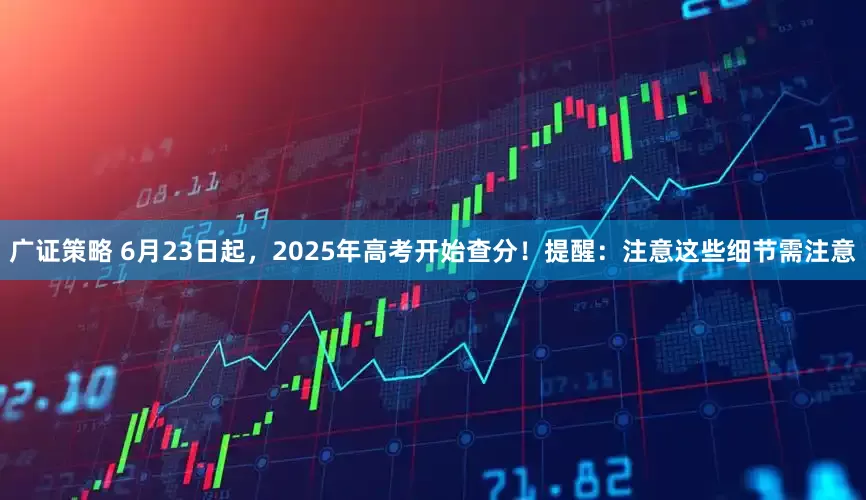 广证策略 6月23日起，2025年高考开始查分！提醒：注意这些细节需注意