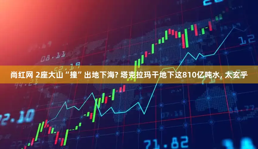 尚红网 2座大山“撞”出地下海? 塔克拉玛干地下这810亿吨水, 太玄乎
