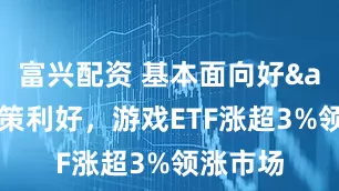 富兴配资 基本面向好&政策利好，游戏ETF涨超3%领涨市场
