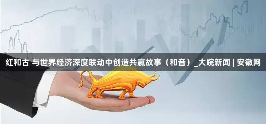红和古 与世界经济深度联动中创造共赢故事（和音）_大皖新闻 | 安徽网
