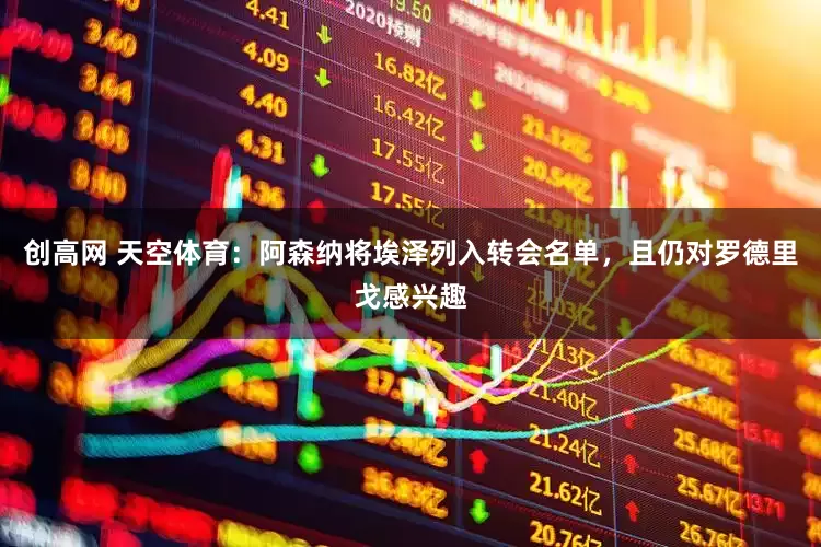 创高网 天空体育：阿森纳将埃泽列入转会名单，且仍对罗德里戈感兴趣