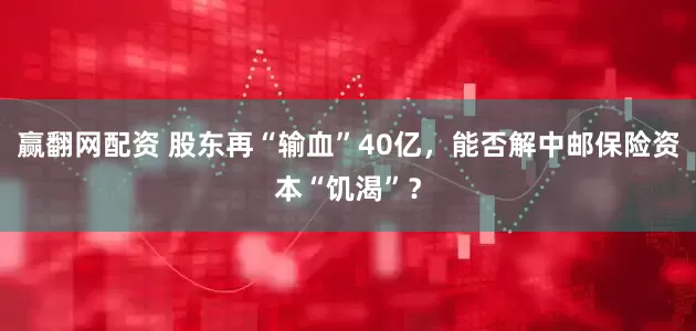 赢翻网配资 股东再“输血”40亿，能否解中邮保险资本“饥渴”？