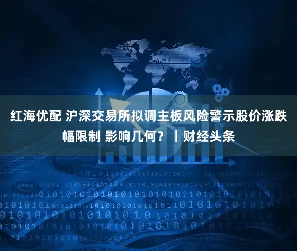 红海优配 沪深交易所拟调主板风险警示股价涨跌幅限制 影响几何?丨财经头条