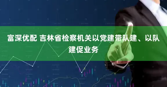 富深优配 吉林省检察机关以党建带队建、以队建促业务