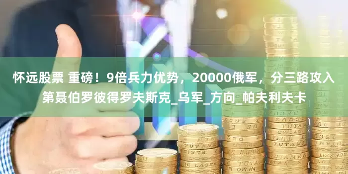 怀远股票 重磅！9倍兵力优势，20000俄军，分三路攻入第聂伯罗彼得罗夫斯克_乌军_方向_帕夫利夫卡