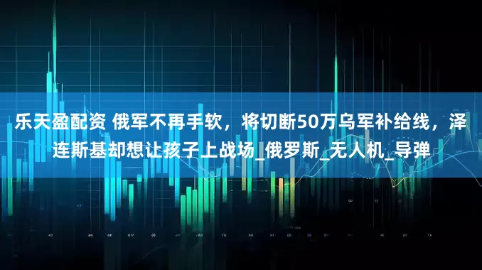 乐天盈配资 俄军不再手软，将切断50万乌军补给线，泽连斯基却想让孩子上战场_俄罗斯_无人机_导弹