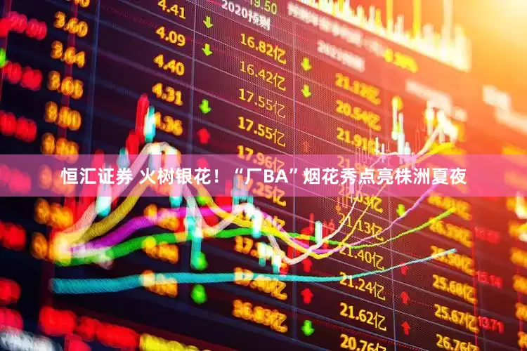 恒汇证券 火树银花！“厂BA”烟花秀点亮株洲夏夜