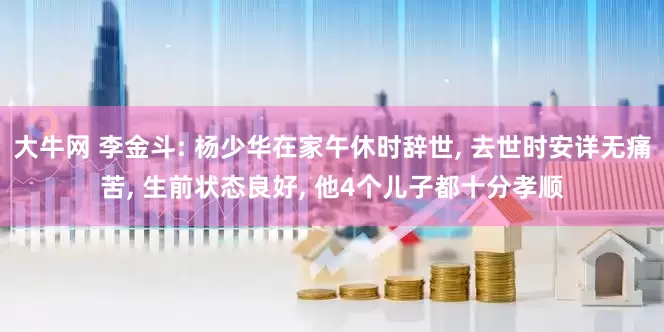 大牛网 李金斗: 杨少华在家午休时辞世, 去世时安详无痛苦, 生前状态良好, 他4个儿子都十分孝顺
