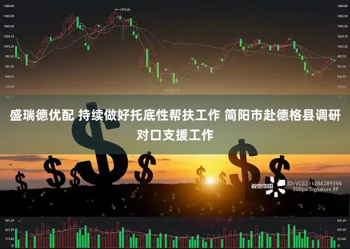 盛瑞德优配 持续做好托底性帮扶工作 简阳市赴德格县调研对口支援工作