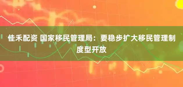 佳禾配资 国家移民管理局：要稳步扩大移民管理制度型开放