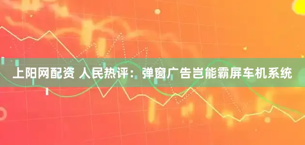 上阳网配资 人民热评：弹窗广告岂能霸屏车机系统