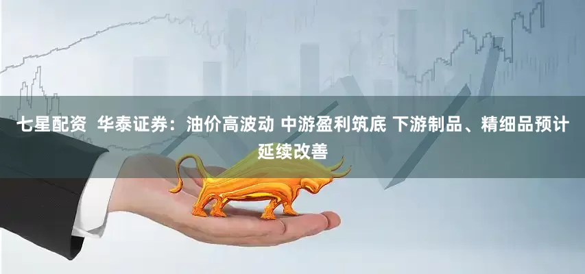 七星配资  华泰证券：油价高波动 中游盈利筑底 下游制品、精细品预计延续改善