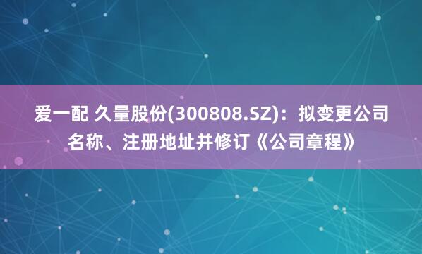 爱一配 久量股份(300808.SZ)：拟变更公司名称、注册地址并修订《公司章程》