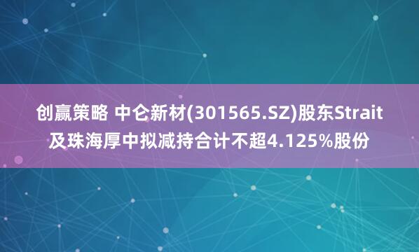 创赢策略 中仑新材(301565.SZ)股东Strait及珠海厚中拟减持合计不超4.125%股份
