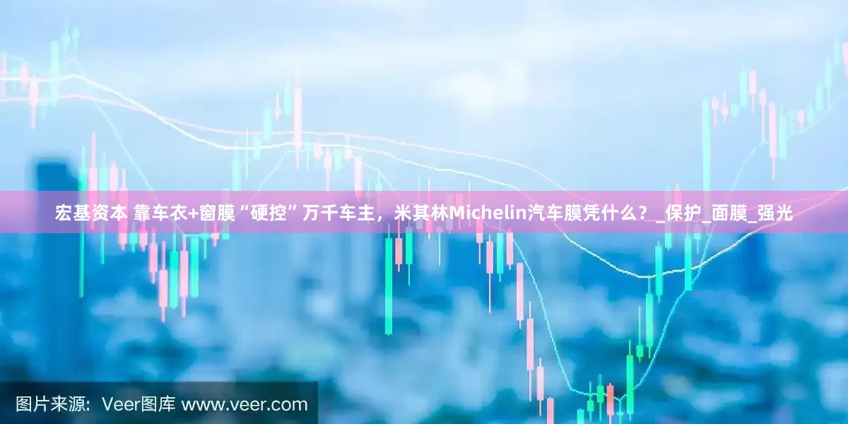宏基资本 靠车衣+窗膜“硬控”万千车主，米其林Michelin汽车膜凭什么？_保护_面膜_强光