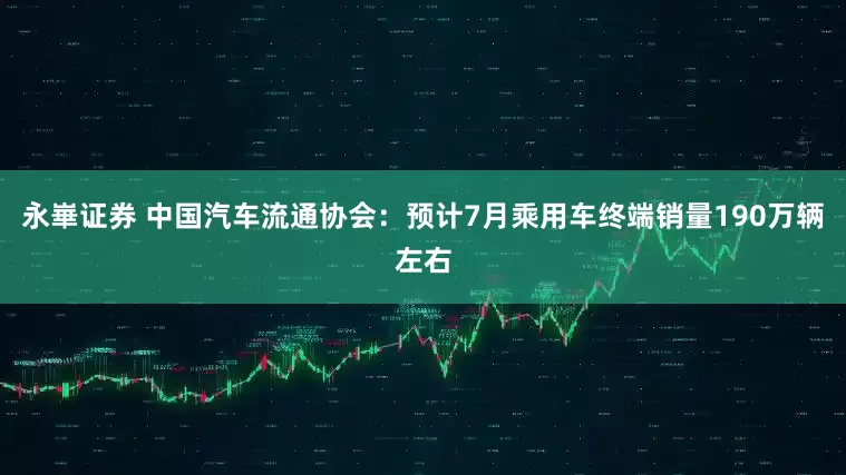 永崋证券 中国汽车流通协会：预计7月乘用车终端销量190万辆左右