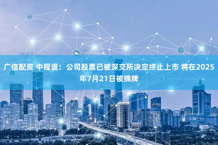 广信配资 中程退：公司股票已被深交所决定终止上市 将在2025年7月21日被摘牌