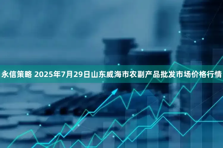 永信策略 2025年7月29日山东威海市农副产品批发市场价格行情
