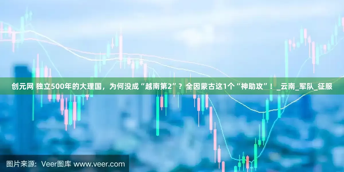 创元网 独立500年的大理国，为何没成“越南第2”？全因蒙古这1个“神助攻”！_云南_军队_征服