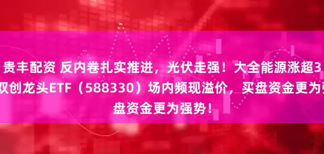 贵丰配资 反内卷扎实推进，光伏走强！大全能源涨超3%，双创龙头ETF（588330）场内频现溢价，买盘资金更为强势！