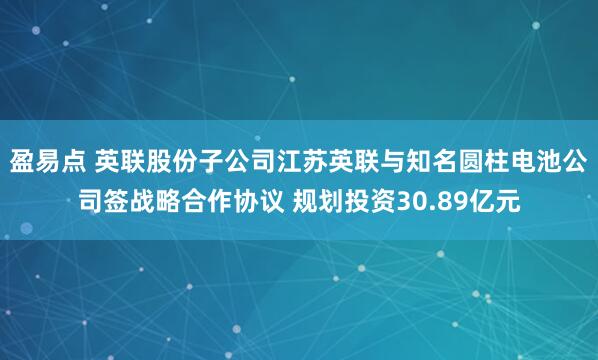 盈易点 英联股份子公司江苏英联与知名圆柱电池公司签战略合作协议 规划投资30.89亿元