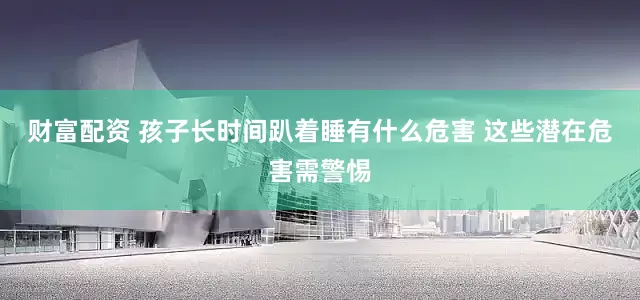 财富配资 孩子长时间趴着睡有什么危害 这些潜在危害需警惕