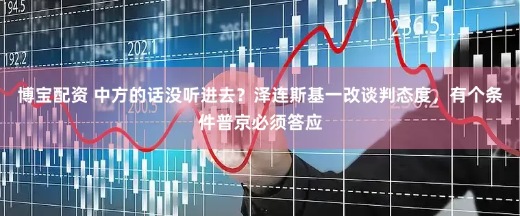 博宝配资 中方的话没听进去？泽连斯基一改谈判态度，有个条件普京必须答应