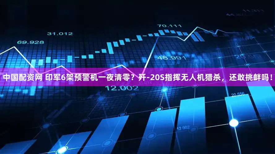 中国配资网 印军6架预警机一夜清零？歼-20S指挥无人机猎杀，还敢挑衅吗！