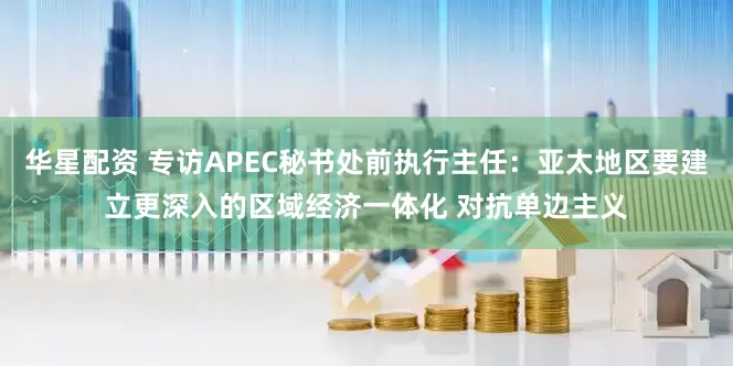 华星配资 专访APEC秘书处前执行主任：亚太地区要建立更深入的区域经济一体化 对抗单边主义