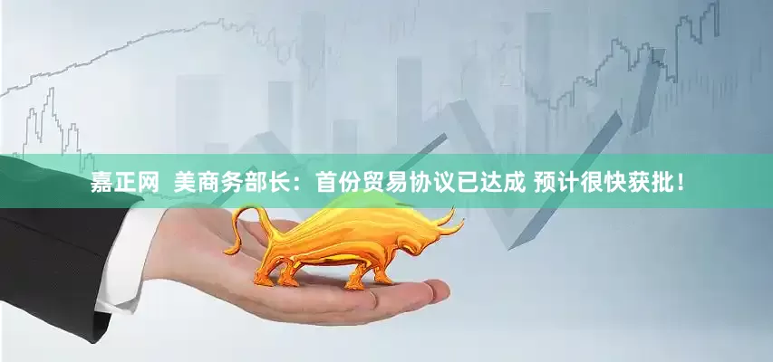 嘉正网  美商务部长：首份贸易协议已达成 预计很快获批！