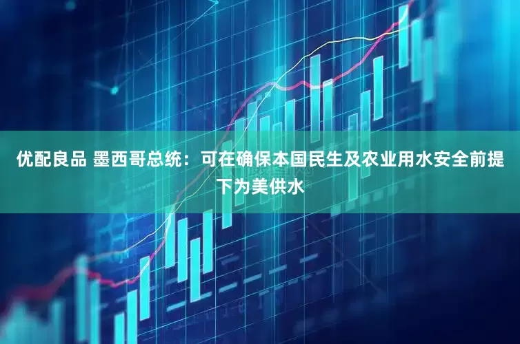 优配良品 墨西哥总统：可在确保本国民生及农业用水安全前提下为美供水