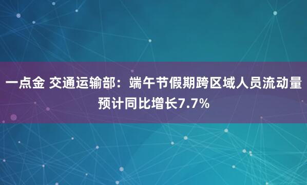 一点金 交通运输部：端午节假期跨区域人员流动量预计同比增长7.7%