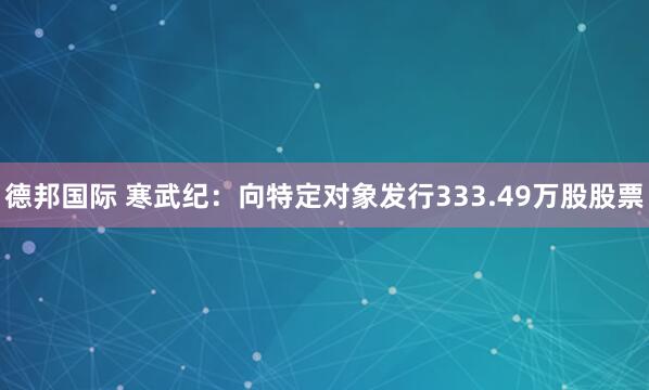 德邦国际 寒武纪：向特定对象发行333.49万股股票