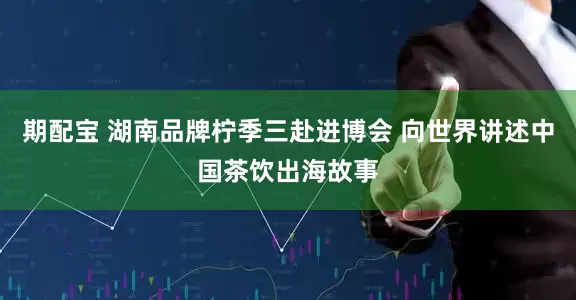 期配宝 湖南品牌柠季三赴进博会 向世界讲述中国茶饮出海故事