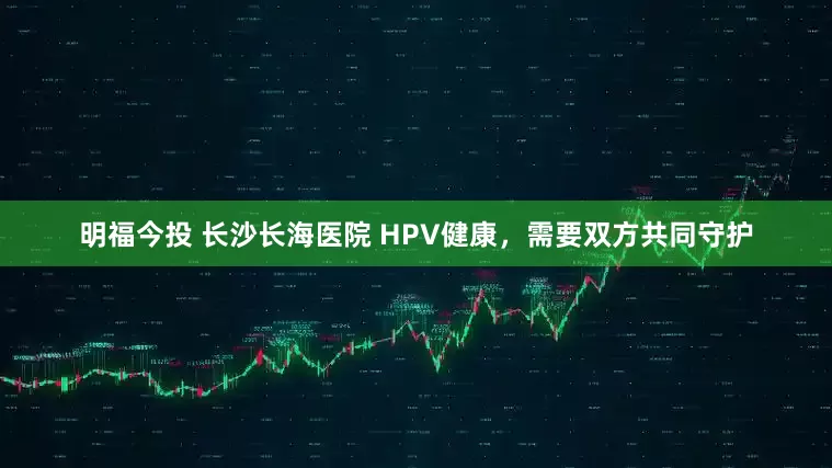明福今投 长沙长海医院 HPV健康,需要双方共同守护