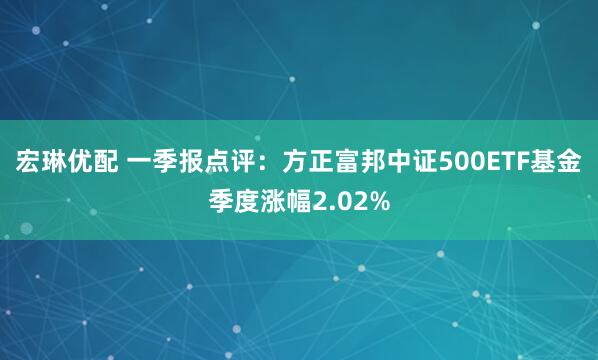 宏琳优配 一季报点评：方正富邦中证500ETF基金季度涨幅2.02%