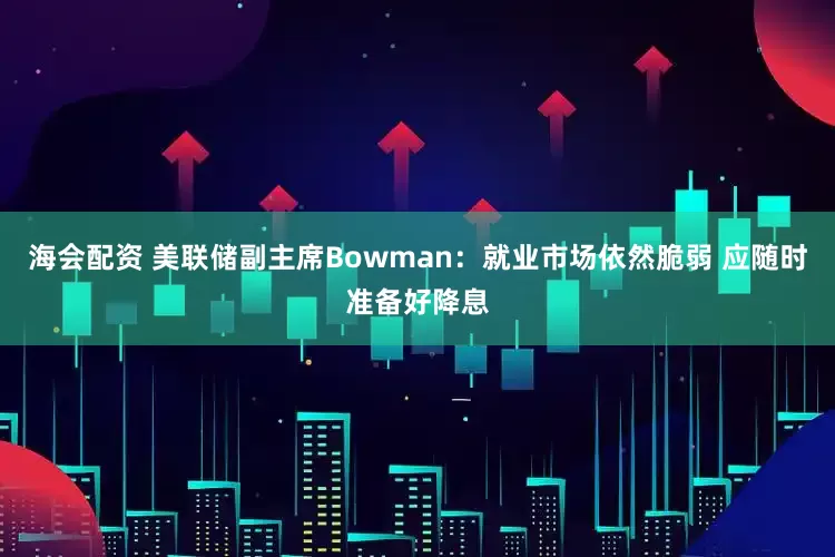 海会配资 美联储副主席Bowman：就业市场依然脆弱 应随时准备好降息