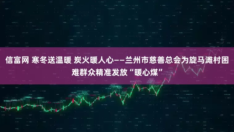 信富网 寒冬送温暖 炭火暖人心——兰州市慈善总会为旋马滩村困难群众精准发放“暖心煤”